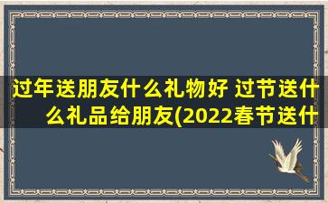 过年送朋友什么礼物好 过节送什么礼品给朋友(2022春节送什么礼物好？10份实用礼品推荐！)